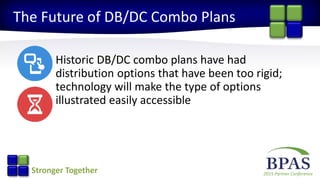 2015 Partner ConferenceStronger Together
The Future of DB/DC Combo Plans
Historic DB/DC combo plans have had
distribution options that have been too rigid;
technology will make the type of options
illustrated easily accessible
 