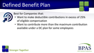 2015 Partner ConferenceStronger Together
Defined Benefit Plan
Best for Companies that:
• Want to make deductible contributions in excess of 25%
of eligible compensation
• Want to contribute more than the maximum contribution
available under a DC plan for some employees
 