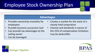 2015 Partner ConferenceStronger Together
Employee Stock Ownership Plan
Advantages
• Provides ownership mentality for
employees
• Possible business succession tool
• Can provide tax advantages to the
selling owner
• Can be leveraged
• Creates a market for the stock of a
closely held corporation
• Interest and dividends in excess of
the 25% of compensation limitation
may be deductible
 
