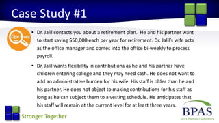 2015 Partner ConferenceStronger Together
Case Study #1
• Dr. Jalil contacts you about a retirement plan. He and his partner want
to start saving $50,000 each per year for retirement. Dr. Jalil’s wife acts
as the office manager and comes into the office bi-weekly to process
payroll.
• Dr. Jalil wants flexibility in contributions as he and his partner have
children entering college and they may need cash. He does not want to
add an administrative burden for his wife. His staff is older than he and
his partner. He does not object to making contributions for his staff as
long as he can subject them to a vesting schedule. He anticipates that
his staff will remain at the current level for at least three years.
 