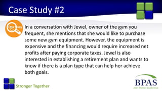 2015 Partner ConferenceStronger Together
Case Study #2
In a conversation with Jewel, owner of the gym you
frequent, she mentions that she would like to purchase
some new gym equipment. However, the equipment is
expensive and the financing would require increased net
profits after paying corporate taxes. Jewel is also
interested in establishing a retirement plan and wants to
know if there is a plan type that can help her achieve
both goals.
 