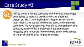 2015 Partner ConferenceStronger Together
Case Study #3
Jeffrey owns a fitness company and wants to encourage
employees to increase productivity and decrease
expenses. He is also looking for a higher return on his
investments and would like to save taxes and corporate
cash flow. His key executives would like ownership in the
company. Many of his employees have significant
longevity and he would like to reward them with a piece
of the profitability they helped to create.
 