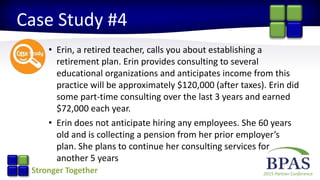 2015 Partner ConferenceStronger Together
Case Study #4
• Erin, a retired teacher, calls you about establishing a
retirement plan. Erin provides consulting to several
educational organizations and anticipates income from this
practice will be approximately $120,000 (after taxes). Erin did
some part-time consulting over the last 3 years and earned
$72,000 each year.
• Erin does not anticipate hiring any employees. She 60 years
old and is collecting a pension from her prior employer’s
plan. She plans to continue her consulting services for
another 5 years
 