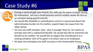 2015 Partner ConferenceStronger Together
Case Study #6
• During a round of golf, your friend, Jim, tells you he wants to begin saving
for retirement. Jim has a small business and his mother works for him as
an assistant doing payroll and HR.
• Jim would like flexibility in contributions and he is concerned about the
administrative burden on his mother; payroll takes her away from her
other duties.
• Jim has one staff member, Jack, who is younger than he. Jim wants to
provide Jack with a substantial benefit. He would also like to maximize the
benefit to his mother. He would like to subject the contributions to a
vesting schedule. One of his goals is to retain Jack as an employee.
• He does not anticipate any staff increases in the foreseeable future
 