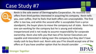 2015 Partner ConferenceStronger Together
Case Study #7
Kevin is the sole owner of Dermagraphix Corporation. He received two
offers from third parties interested in acquiring his company. Kevin tells
you, over coffee, that he feels that both offers are unacceptable. The first
offer is too low, and while the second offer is acceptable from a price
standpoint, the buyer plans to move the company out of state. Kevin has
one son working for the company but he is young and relatively
inexperienced and is not ready to assume responsibility for corporate
ownership. Kevin also tells you that two of his Senior Executives are
capable and interested in taking over the company but they don’t have
ready cash to buy Kevin out. Kevin asks you if he should accept one of the
offers or if you have another option that he should consider
 