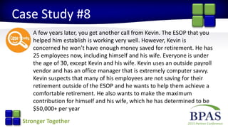 2015 Partner ConferenceStronger Together
Case Study #8
A few years later, you get another call from Kevin. The ESOP that you
helped him establish is working very well. However, Kevin is
concerned he won’t have enough money saved for retirement. He has
25 employees now, including himself and his wife. Everyone is under
the age of 30, except Kevin and his wife. Kevin uses an outside payroll
vendor and has an office manager that is extremely computer savvy.
Kevin suspects that many of his employees are not saving for their
retirement outside of the ESOP and he wants to help them achieve a
comfortable retirement. He also wants to make the maximum
contribution for himself and his wife, which he has determined to be
$50,000+ per year
 