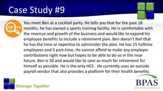 2015 Partner ConferenceStronger Together
Case Study #9
You meet Ben at a cocktail party. He tells you that for the past 18
months, he has owned a sports training facility. He is comfortable with
the revenue and growth of the business and would like to expand his
employee benefits to include a retirement plan. Ben doesn’t feel that
he has the time or expertise to administer the plan. He has 15 fulltime
employees and 5 part-time. He cannot afford to make any employer
contributions right now but hopes to be able to do so in the near
future. Ben is 50 and would like to save as much for retirement for
himself as possible. He is the only HCE. He currently uses an outside
payroll vendor that also provides a platform for their health benefits.
 