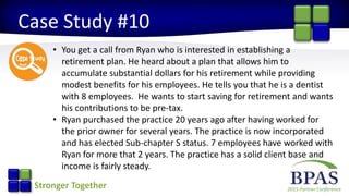 2015 Partner ConferenceStronger Together
Case Study #10
• You get a call from Ryan who is interested in establishing a
retirement plan. He heard about a plan that allows him to
accumulate substantial dollars for his retirement while providing
modest benefits for his employees. He tells you that he is a dentist
with 8 employees. He wants to start saving for retirement and wants
his contributions to be pre-tax.
• Ryan purchased the practice 20 years ago after having worked for
the prior owner for several years. The practice is now incorporated
and has elected Sub-chapter S status. 7 employees have worked with
Ryan for more that 2 years. The practice has a solid client base and
income is fairly steady.
 