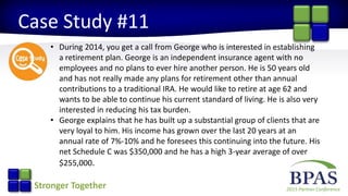 2015 Partner ConferenceStronger Together
Case Study #11
• During 2014, you get a call from George who is interested in establishing
a retirement plan. George is an independent insurance agent with no
employees and no plans to ever hire another person. He is 50 years old
and has not really made any plans for retirement other than annual
contributions to a traditional IRA. He would like to retire at age 62 and
wants to be able to continue his current standard of living. He is also very
interested in reducing his tax burden.
• George explains that he has built up a substantial group of clients that are
very loyal to him. His income has grown over the last 20 years at an
annual rate of 7%-10% and he foresees this continuing into the future. His
net Schedule C was $350,000 and he has a high 3-year average of over
$255,000.
 