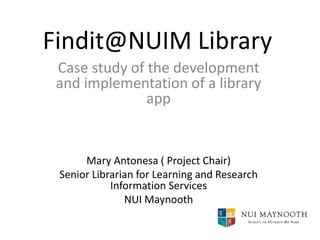 Findit@NUIM Library
Case study of the development
and implementation of a library
app

Mary Antonesa ( Project Chair)
Senior Librarian for Learning and Research
Information Services
NUI Maynooth

 