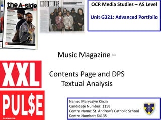 Music Magazine –
Contents Page and DPS
Textual Analysis
Name: Maryasiye Kircin
Candidate Number: 1158
Centre Name: St. Andrew’s Catholic School
Centre Number: 64135
OCR Media Studies – AS Level
Unit G321: Advanced Portfolio
 