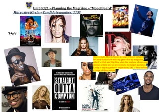 Unit G321 – Planning the Magazine – “Mood Board”
Maryasiye Kircin – Candidate number: 1158
To conclude, I have chosen a range of these pictures
because they relate with my genre for my magazine,
which is; Rnb and Hip-Hop, also, the mixture of men and
woman artists give an even mix to my target audience.
Lastly in my magazine of inspiration; XXL – they include
a range of these aritsts.
 