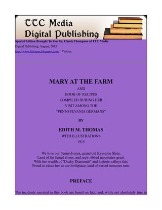 Special Edition Brought To You By; Chuck Thompson of TTC Media
Digital Publishing; August, 2013
http://www.lititzpen.blogspot.com/ Visit us.
MARY AT THE FARM
AND
BOOK OF RECIPES
COMPILED DURING HER
VISIT AMONG THE
"PENNSYLVANIA GERMANS"
BY
EDITH M. THOMAS
WITH ILLUSTRATIONS
1915
We love our Pennsylvania, grand old Keystone State;
Land of far famed rivers, and rock-ribbed mountains great.
With her wealth of "Dusky Diamonds" and historic valleys fair,
Proud to claim her as our birthplace; land of varied treasures rare.
PREFACE
The incidents narrated in this book are based on fact, and, while not absolutely true in
 