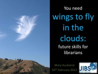 You need
                                                        wings to fly
                                                           in the
                                                          clouds:
                                                            future skills for
                                                               librarians

                                                          Mary Auckland
                                                        24th February 2012
http://www.flickr.com/photos/31216636@N00/6116971061/
 