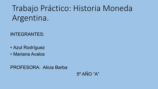 Trabajo Práctico: Historia Moneda 
Argentina. 
INTEGRANTES: 
• Azul Rodríguez 
• Mariana Avalos 
PROFESORA: Alicia Barba 
5º AÑO “A” 
 