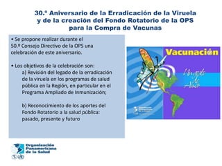 30.º Aniversario de la Erradicación de la Viruela
           y de la creación del Fondo Rotatorio de la OPS
                     para la Compra de Vacunas
• Se propone realizar durante el
50.º Consejo Directivo de la OPS una
celebración de este aniversario.

• Los objetivos de la celebración son:
     a) Revisión del legado de la erradicación
     de la viruela en los programas de salud
     pública en la Región, en particular en el
     Programa Ampliado de Inmunización;

     b) Reconocimiento de los aportes del
     Fondo Rotatorio a la salud pública:
     pasado, presente y futuro
 