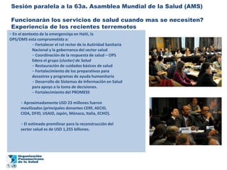 Sesión paralela a la 63a. Asamblea Mundial de la Salud (AMS)

 Funcionarán los servicios de salud cuando mas se necesiten?
 Experiencia de los recientes terremotos
• En el contexto de la emergenciqa en Haití, la
OPS/OMS esta comprometida a:
             – Fortalecer el rol rector de la Autiridad Sanitaria
             Nacional y la gobernanza del sector salud
             – Coordinación de la respuesta de salud – OPS
             lidera el grupo (cluster) de Salud
             – Restauración de cuidados básicos de salud
             – Fortalecimiento de los preparativos para
             desastres y programas de ayuda humanitaria
             – Desarrollo de Sistemas de Información en Salud
             para apoyo a la toma de decisiones.
             – Fortalecimiento del PROMESS

      • Aproximadamente USD 23 millones fueron
      movilizados (principales donantes CERF, AECID,
      CIDA, DFID, USAID, Japón, Mónaco, Italia, ECHO).

      • El estimado premilinar para la reconstrucción del
      sector salud es de USD 1,255 billones.
 