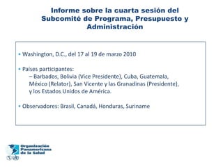 Informe sobre la cuarta sesión del
         Subcomité de Programa, Presupuesto y
                    Administración


• Washington, D.C., del 17 al 19 de marzo 2010

• Países participantes:
    – Barbados, Bolivia (Vice Presidente), Cuba, Guatemala,
    México (Relator), San Vicente y las Granadinas (Presidente),
    y los Estados Unidos de América.

• Observadores: Brasil, Canadá, Honduras, Suriname
 