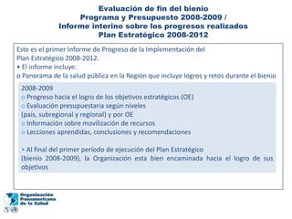 Evaluación de fin del bienio
                   Programa y Presupuesto 2008-2009 /
              Informe interino sobre los progresos realizados
                        Plan Estratégico 2008-2012
Este es el primer Informe de Progreso de la Implementación del
Plan Estratégico 2008-2012.
• El informe incluye:
o Panorama de la salud pública en la Región que incluye logros y retos durante el bienio
 2008-2009
 o Progreso hacia el logro de los objetivos estratégicos (OE)
 o Evaluación presupuestaria según niveles
 (país, subregional y regional) y por OE
 o Información sobre movilización de recursos
 o Lecciones aprendidas, conclusiones y recomendaciones

 • Al final del primer período de ejecución del Plan Estratégico
 (bienio 2008-2009), la Organización esta bien encaminada hacia el logro de sus
 objetivos
 