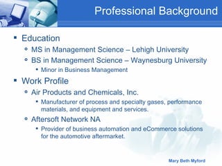 Professional Background Education MS in Management Science – Lehigh University BS in Management Science – Waynesburg University Minor in Business Management Work Profile Air Products and Chemicals, Inc. Manufacturer of process and specialty gases, performance materials, and equipment and services.  Aftersoft Network NA Provider of business automation and eCommerce solutions for the automotive aftermarket. 
