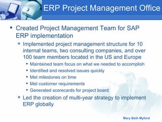 ERP Project Management Office Created Project Management Team for SAP ERP implementation Implemented project management structure for 10 internal teams, two consulting companies, and over 100 team members located in the US and Europe Maintained team focus on what we needed to accomplish Identified and resolved issues quickly Met milestones on time Met customer requirements Generated scorecards for project board Led the creation of multi-year strategy to implement ERP globally 