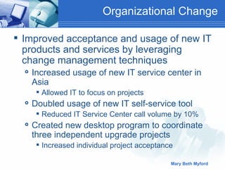 Organizational Change  Improved acceptance and usage of new IT products and services by leveraging change management techniques Increased usage of new IT service center in Asia Allowed IT to focus on projects Doubled usage of new IT self-service tool Reduced IT Service Center call volume by 10% Created new desktop program to coordinate three independent upgrade projects Increased individual project acceptance  