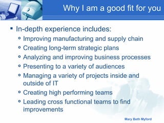 Why I am a good fit for you In-depth experience includes: Improving manufacturing and supply chain Creating long-term strategic plans Analyzing and improving business processes Presenting to a variety of audiences Managing a variety of projects inside and outside of IT Creating high performing teams  Leading cross functional teams to find improvements 