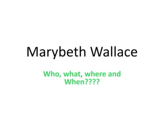 Marybeth Wallace 
Who, what, where and 
When???? 
 
