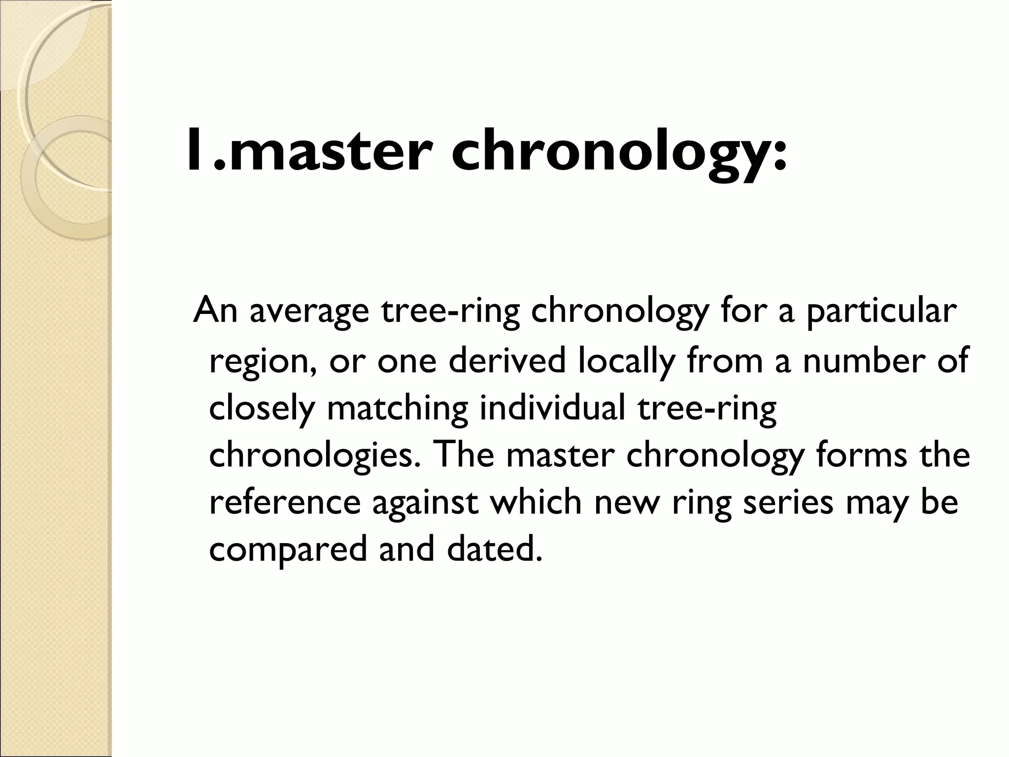 1.master chronology:
An average tree-ring chronology for a particular
region, or one derived locally from a number of
closely matching individual tree-ring
chronologies. The master chronology forms the
reference against which new ring series may be
compared and dated.
 