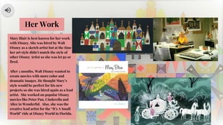 Mary Blair is best known for her work
with Disney. She was hired by Walt
Disney as a sketch artist but at the time
her art style didn’t match the style of
other Disney Artist so she was let go or
fired.
After 3 months, Walt Disney wanted to
create movies with more color and
dramatic images. He thought Mary’s
style would be perfect for his new
projects so she was hired again as a lead
artist. She worked on popular Disney
movies like Peter Pan, Cinderella and
Alice in Wonderful. Also, she was the
creative lead artist for the “It’s A Small
World” ride at Disney World in Florida.
Her Work
 