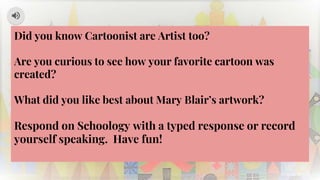 Did you know Cartoonist are Artist too?
Are you curious to see how your favorite cartoon was
created?
What did you like best about Mary Blair’s artwork?
Respond on Schoology with a typed response or record
yourself speaking. Have fun!
 