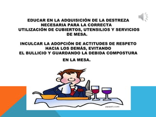 EDUCAR EN LA ADQUISICIÓN DE LA DESTREZA 
NECESARIA PARA LA CORRECTA 
UTILIZACIÓN DE CUBIERTOS, UTENSILIOS Y SERVICIOS 
DE MESA. 
INCULCAR LA ADOPCIÓN DE ACTITUDES DE RESPETO 
HACIA LOS DEMÁS, EVITANDO 
EL BULLICIO Y GUARDANDO LA DEBIDA COMPOSTURA 
EN LA MESA. 
 