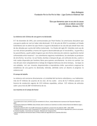 Mary Bottagisio
Fundación Por la Vía Por la Vida – Liga Contra la Violencia Vial
“Eso que llamamos azar no es sino la causa
ignorada de un efecto conocido”
(Voltaire, Atomes, 1770)
La violencia vial: Crónica de una guerra no declarada
El 7 de diciembre de 1941, aún conmocionados por Pearl Harbor, los americanos descubren que
una guerra podía ser real sin haber sido declarada1
. El 21 de julio de 20142
la sociedad y el Estado
Colombiano aún no abren los ojos frente a la guerra desatada en las vías del país desde hace más
de dos décadas por cuenta del tráfico motorizado. Si a fínales del siglo XX Colombia vivió una de
sus más atroces pesadillas a manos de la guerra desencadenada por el narcotráfico, la guerrilla y
los paramilitares, ¿quién podía imaginar que otra forma silenciosa de violencia igualmente mortal
cohonestaba entre nosotros?. Los colombianos seguimos matándonos, los atentados se producen
de otra forma; las armas no son fúsiles, bombas o tanques de gas, son vehículos de dos, cuatro o
más ruedas disparados por hombres libres para quienes sencillamente los otros no cuentan. Las
vías del país viven solapadamente al abrigo de imágenes belicosas de otros tiempos, las bajas no
son soldados, no!, son incautos, desprevenidos o imprudentes civiles que entran a engrosar las
estadísticas de una guerra no declarada, tolerada, admitida como un diezmo al progreso: la
violencia vial.
El campo de batalla
La violencia vial concierne directamente a la totalidad del territorio colombiano y sus habitantes:
más de 47 millones de usuarios de las vías3
, de los cuales cerca de 6.24
millones poseen una
licencia de conducción vigente de 13.9 millones expedidas, utilizan 9.95
millones de vehículos
sobre poco más de 2006
mil kilómetros de vía.
Los muertos en el campo de honor
1
Les accidents de la route: première cause de mortalité de 15-24 ans ; Institut National de la Jeunesse et de l’Education Populaire-
INJEP.
2
Lanzamiento Publicación FORENSIS, Datos oficiales sobre la violencia en Colombia en el 2013; Instituto Nacional de Medicina Legal y
Ciencias Forenses
3
Estimación población 2013: 47.121.089. Estimaciones de población y proyecciones de población 2005 – 2020, DANE
4
6.260.642 licencias activas a 2012. Presentación P.P. Cambios en las Licencias, un camino hacia la seguridad vial y contra la corrupción.
Dr. Nicolás Estupiñan, Viceministro de Transporte –Ministerio de Transporte (COL)
5
Informe de Auditoria Intersectorial Sobre la Política Pública de Seguridad Vial en Colombia 2010-2013
6
INVIAS
 