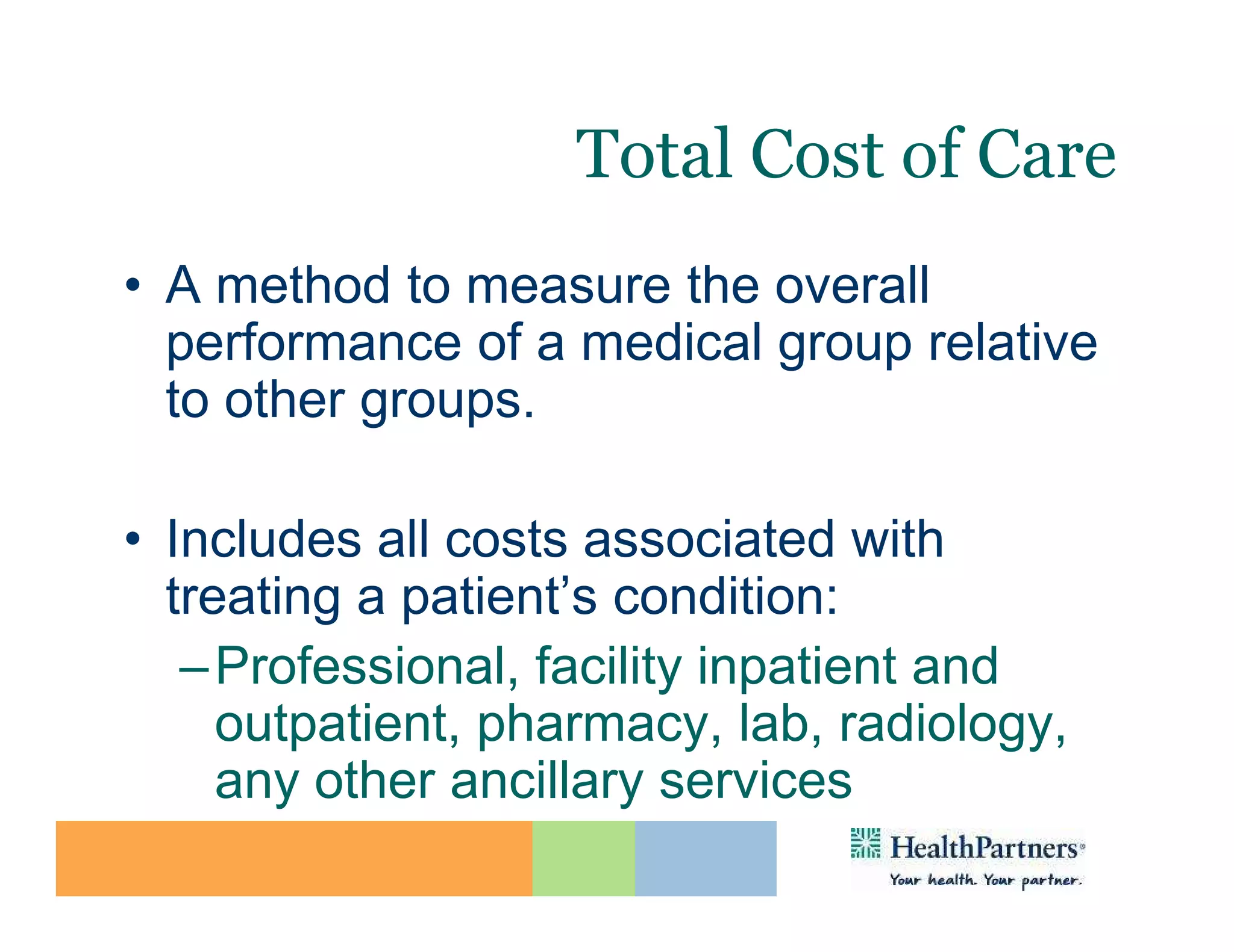 Total Cost of Care
• A method to measure the overall
  performance of a medical group relative
  to other groups.

• Includes all costs associated with
  treating a patient’s condition:
   – Professional, facility inpatient and
     outpatient, pharmacy, lab, radiology,
     any other ancillary services
 