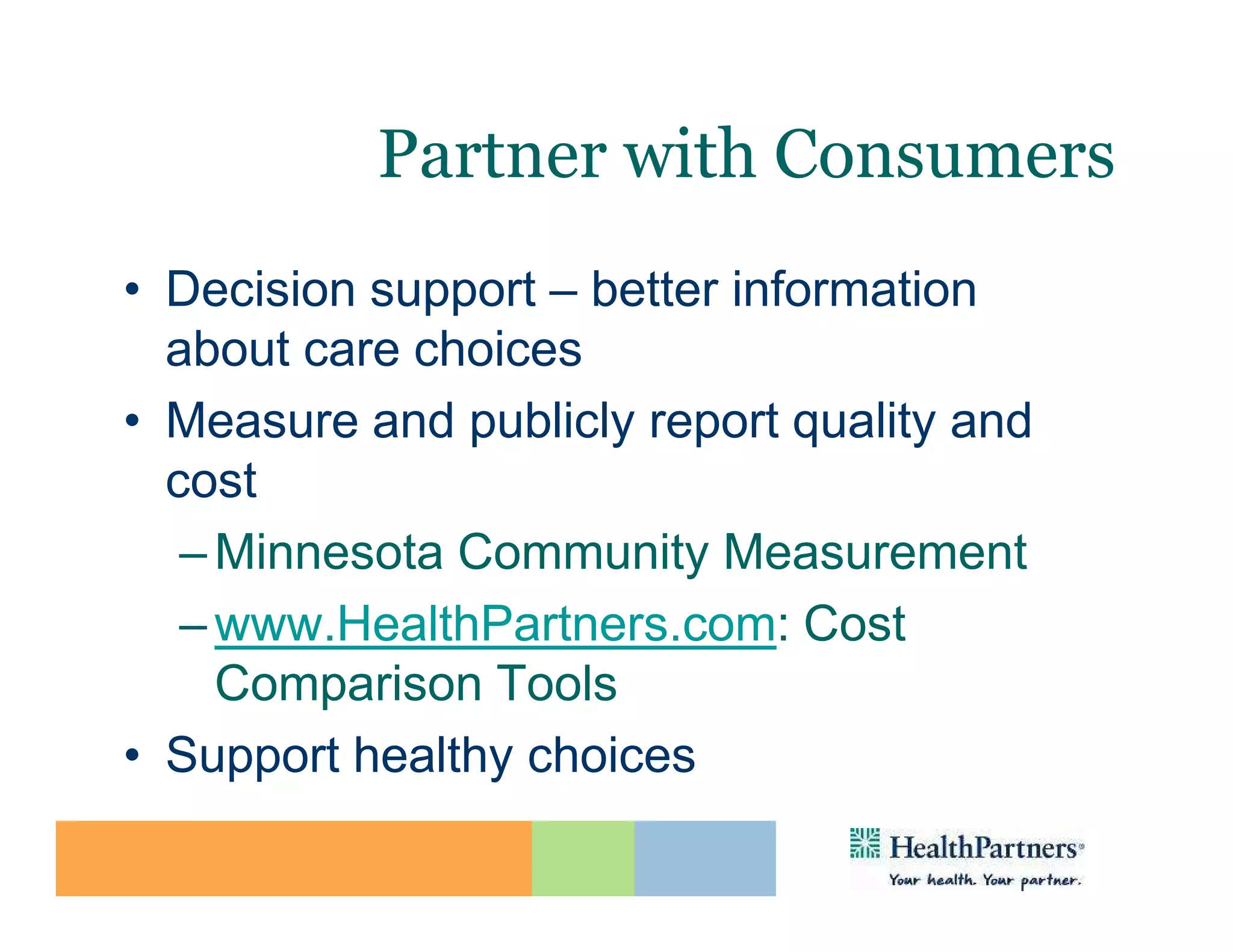 Partner with Consumers
• Decision support – better information
  about care choices
• Measure and publicly report quality and
  cost
   – Minnesota Community Measurement
   – www.HealthPartners.com: Cost
     Comparison Tools
• Support healthy choices
 