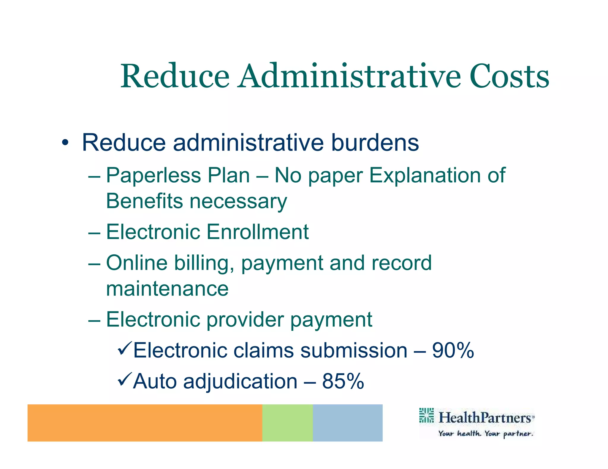 Reduce Administrative Costs
• Reduce administrative burdens
  – Paperless Plan – No paper Explanation of
    Benefits necessary
  – Electronic Enrollment
  – Online billing, payment and record
    maintenance
  – Electronic provider payment
       Electronic claims submission – 90%
       Auto adjudication – 85%
 