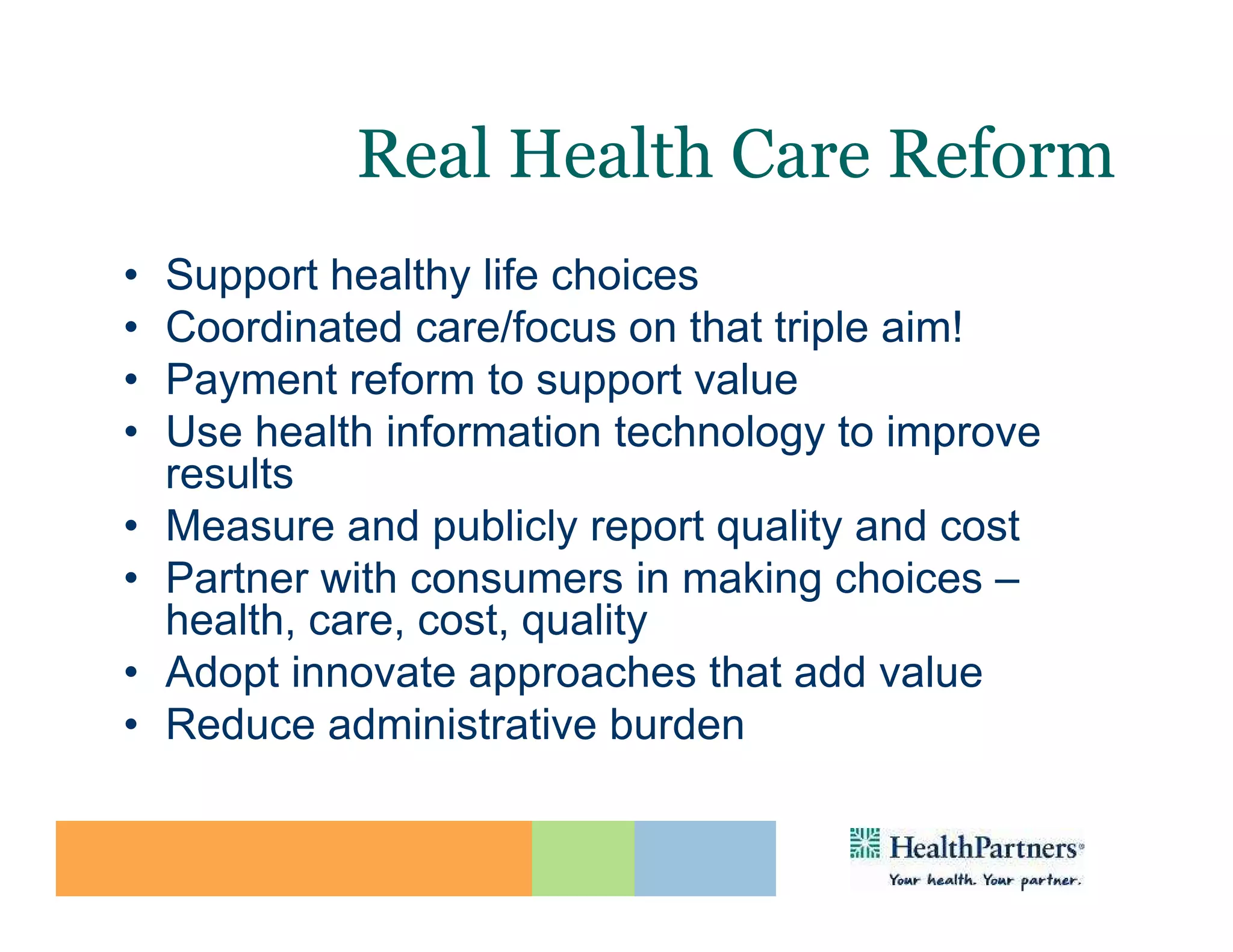 Real Health Care Reform
•   Support healthy life choices
•   Coordinated care/focus on that triple aim!
•   Payment reform to support value
•   Use health information technology to improve
    results
•   Measure and publicly report quality and cost
•   Partner with consumers in making choices –
    health, care, cost, quality
•   Adopt innovate approaches that add value
•   Reduce administrative burden
 