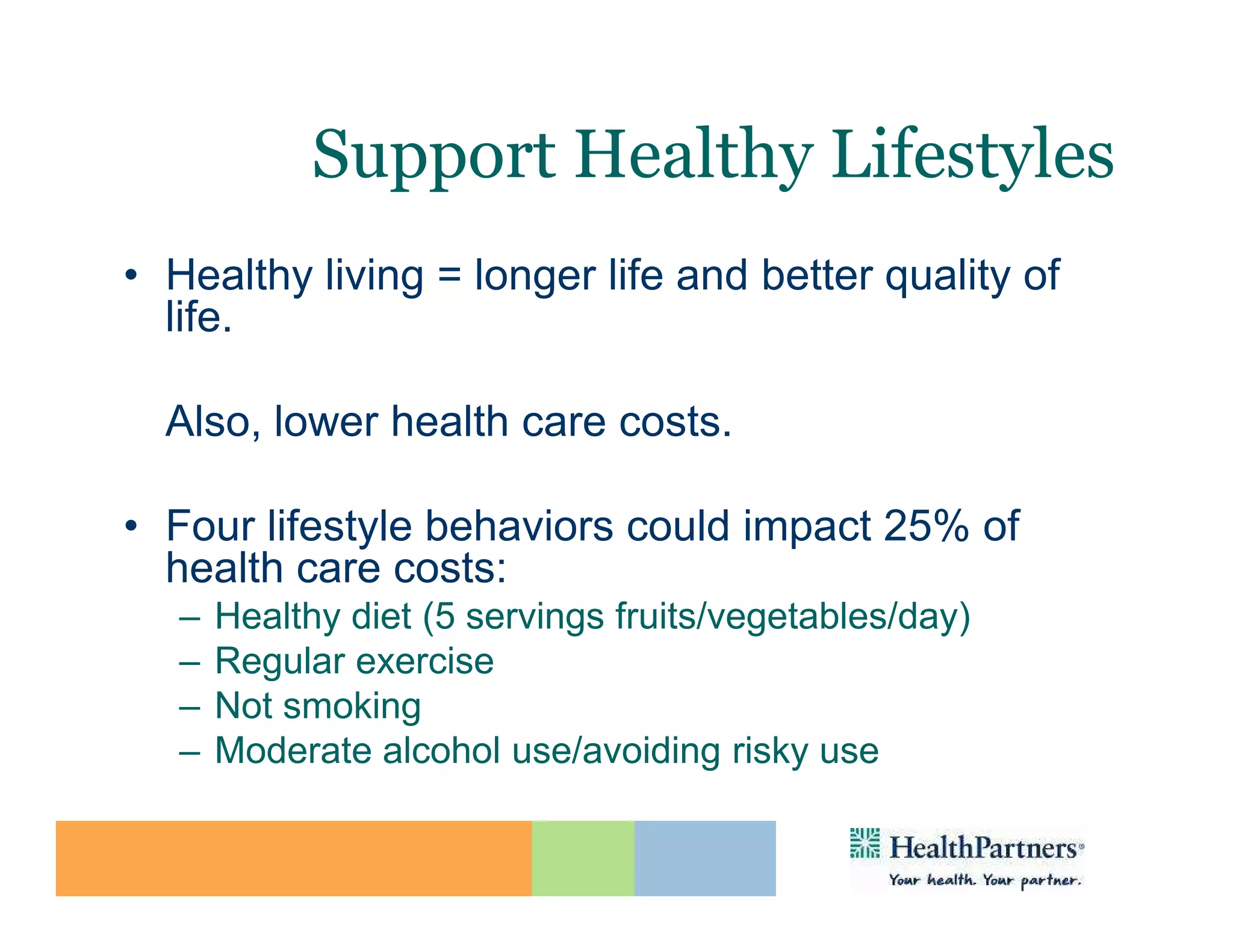 Support Healthy Lifestyles
• Healthy living = longer life and better quality of
  life.

  Also, lower health care costs.

• Four lifestyle behaviors could impact 25% of
  health care costs:
   –   Healthy diet (5 servings fruits/vegetables/day)
   –   Regular exercise
   –   Not smoking
   –   Moderate alcohol use/avoiding risky use
 