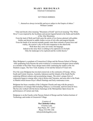 MARY BRIDGMAN
                                 American Contemporary


                                  SCYTHIAN HORSES


       “…themselves always invincible and never subject to the Empire of others.”
                                  William Camden


  “Altai and Irtysh (Altai meaning “Mountains of Gold” and Irtysh meaning “The White
River”) were inspired by the Scythians and ancient legend buried in the fields and foothills
                                   of the Altai Mountains.
   From the land of Myth and Gold came the spirits of two horses adorned with golden
      bridles and dressed in saddle clothes woven of rich silks and magical threads.
   From the hands of an ancient nomadic people came these animals of great force and
            vitality, the warrior’s ally in life and companion in the afterworld.
                        With them they carry not words, but language.
             Indeed in this story there is nothing to be captured or to be held.
                Only the landscape to be explored and the worlds therein.”




Mary Bridgman is a graduate of Connecticut College and the Parsons School of Design.
 After graduating from Parsons the artist worked as a womenswear designer (most notably
as a member of the Ellen Tracy design team) while continuing her studies at the Art
Students League, The New York Academy of Art and the School of Visual Arts.

Over the years Bridgman has traveled extensively to the continents of Europe, Africa,
South and Central America, Australia, Indonesia and the Islands of the South Pacific
exploring different cultures and accumulating images. The artist’s unique form of
expression began to emerge after a trip to Kenya and Tanzania, and soon after to the Prado
in Madrid which houses Goya’s Black Paintings and Early renaissance icons.

Bridgman has been a member of the Collegiate Chorale and sang with the group in
performances at Carnegie Hall including Nabucco, La Giocanda, and Giovanna D’Arco.
She has also worked with the horses backstage at the Metropolitan Opera house for
performances of Carmen and Aida.

Bridgman is on the Faculty at the Parsons School of Design and the Fashion Institute of
Technology and resides in Greenwich Village.

                                        Courtesy of
                                  The Chisholm Gallery
                                      3 Factory Lane
                                  Pine Plains, NY 12567
                                   Phone 518-398-1246
                                info@chisholmgallery.com
 