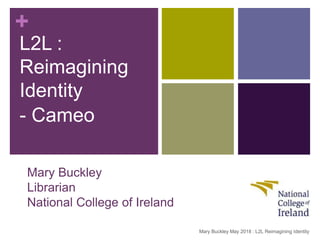 +
Mary Buckley
Librarian
National College of Ireland
L2L :
Reimagining
Identity
- Cameo
Mary Buckley May 2018 : L2L Reimagining Identity
 