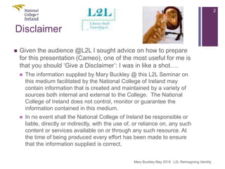 Disclaimer
 Given the audience @L2L I sought advice on how to prepare
for this presentation (Cameo), one of the most useful for me is
that you should ‘Give a Disclaimer’: I was in like a shot….
 The information supplied by Mary Buckley @ this L2L Seminar on
this medium facilitated by the National College of Ireland may
contain information that is created and maintained by a variety of
sources both internal and external to the College. The National
College of Ireland does not control, monitor or guarantee the
information contained in this medium.
 In no event shall the National College of Ireland be responsible or
liable, directly or indirectly, with the use of, or reliance on, any such
content or services available on or through any such resource. At
the time of being produced every effort has been made to ensure
that the information supplied is correct,
2
Mary Buckley May 2018 : L2L Reimagining Identity
 