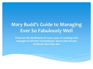 Mary Budd’s Guide to Managing
Ever So Fabulously Well
These are the distillations of many years of working with
managers in all sorts of businesses. Some rules are just
universal. Here they are.

 