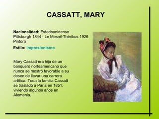 CASSATT, MARY   Nacionalidad:  Estadounidense Pittsburgh 1844 - Le Mesnil-Théribus 1926  Pintora   Estilo:   Impresionismo   Mary Cassatt era hija de un banquero norteamericano que nunca se mostró favorable a su deseo de llevar una carrera artítica. Toda la familia Cassatt se trasladó a París en 1851, viviendo algunos años en Alemania.   