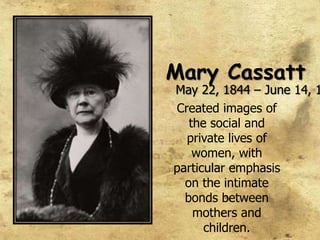 Mary Cassatt,[object Object],May 22, 1844 – June 14, 1926,[object Object],Created images of the social and private lives of women, with particular emphasis on the intimate bonds between mothers and children.,[object Object]