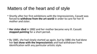 Matters of the heart and of style
• Shortly after her first exhibitions with the Impressionists, Cassatt was
  forced to withdraw from the art world in order to care for her ill
  mother and sister.

• Her sister died in 1882 and her mother became very ill. Cassatt
  stopped painting for a short period.

• By 1885, she had slowly started up again, but by 1886 she had done
  her last show with the Impressionists and had withdrawn from
  identification with any particular artistic style.
 