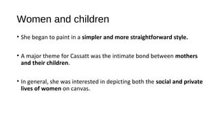 Women and children
• She began to paint in a simpler and more straightforward style.

• A major theme for Cassatt was the intimate bond between mothers
  and their children.

• In general, she was interested in depicting both the social and private
  lives of women on canvas.
 
