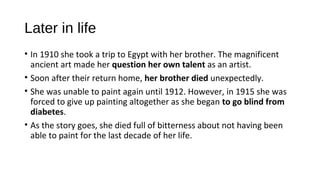 Later in life
• In 1910 she took a trip to Egypt with her brother. The magnificent
  ancient art made her question her own talent as an artist.
• Soon after their return home, her brother died unexpectedly.
• She was unable to paint again until 1912. However, in 1915 she was
  forced to give up painting altogether as she began to go blind from
  diabetes.
• As the story goes, she died full of bitterness about not having been
  able to paint for the last decade of her life.
 