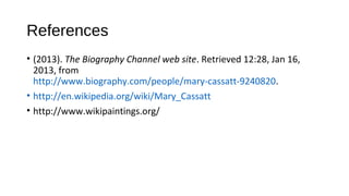 References
• (2013). The Biography Channel web site. Retrieved 12:28, Jan 16,
  2013, from
  http://www.biography.com/people/mary-cassatt-9240820.
• http://en.wikipedia.org/wiki/Mary_Cassatt
• http://www.wikipaintings.org/
 
