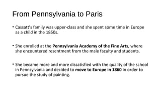 From Pennsylvania to Paris
• Cassatt’s family was upper-class and she spent some time in Europe
  as a child in the 1850s.

• She enrolled at the Pennsylvania Academy of the Fine Arts, where
  she encountered resentment from the male faculty and students.

• She became more and more dissatisfied with the quality of the school
  in Pennsylvania and decided to move to Europe in 1860 in order to
  pursue the study of painting.
 