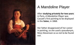 A Mandoline Player
After studying privately for two years
in Paris, A Mandoline Player was
Cassatt’s first painting to be displayed
in the Salon, in 1868.

Her father disapproved of her career
in painting, so she used a pseudonym,
Mary Stevenson so as not to be found
out.
 
